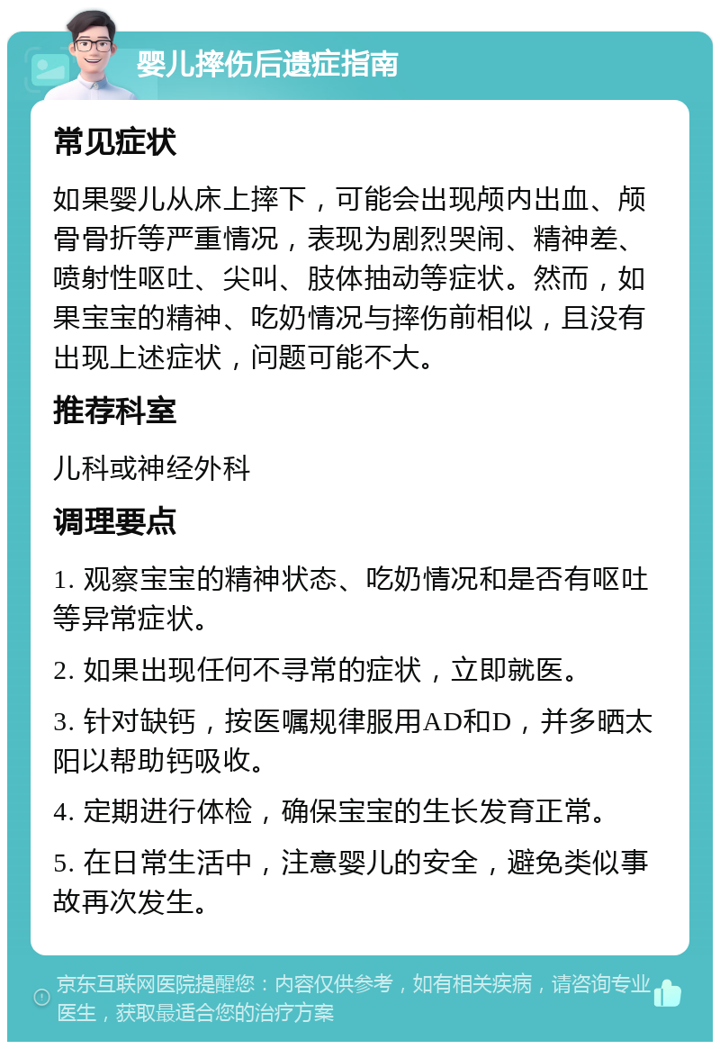 婴儿摔伤后遗症指南 常见症状 如果婴儿从床上摔下，可能会出现颅内出血、颅骨骨折等严重情况，表现为剧烈哭闹、精神差、喷射性呕吐、尖叫、肢体抽动等症状。然而，如果宝宝的精神、吃奶情况与摔伤前相似，且没有出现上述症状，问题可能不大。 推荐科室 儿科或神经外科 调理要点 1. 观察宝宝的精神状态、吃奶情况和是否有呕吐等异常症状。 2. 如果出现任何不寻常的症状，立即就医。 3. 针对缺钙，按医嘱规律服用AD和D，并多晒太阳以帮助钙吸收。 4. 定期进行体检，确保宝宝的生长发育正常。 5. 在日常生活中，注意婴儿的安全，避免类似事故再次发生。