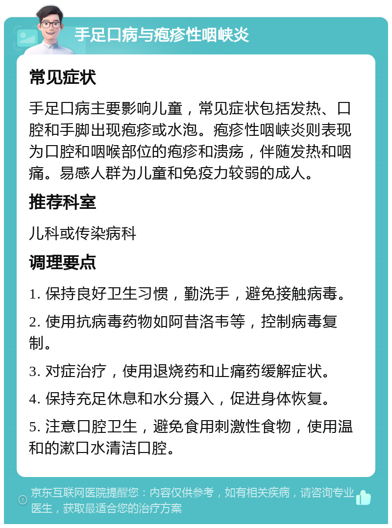 手足口病与疱疹性咽峡炎 常见症状 手足口病主要影响儿童，常见症状包括发热、口腔和手脚出现疱疹或水泡。疱疹性咽峡炎则表现为口腔和咽喉部位的疱疹和溃疡，伴随发热和咽痛。易感人群为儿童和免疫力较弱的成人。 推荐科室 儿科或传染病科 调理要点 1. 保持良好卫生习惯，勤洗手，避免接触病毒。 2. 使用抗病毒药物如阿昔洛韦等，控制病毒复制。 3. 对症治疗，使用退烧药和止痛药缓解症状。 4. 保持充足休息和水分摄入，促进身体恢复。 5. 注意口腔卫生，避免食用刺激性食物，使用温和的漱口水清洁口腔。