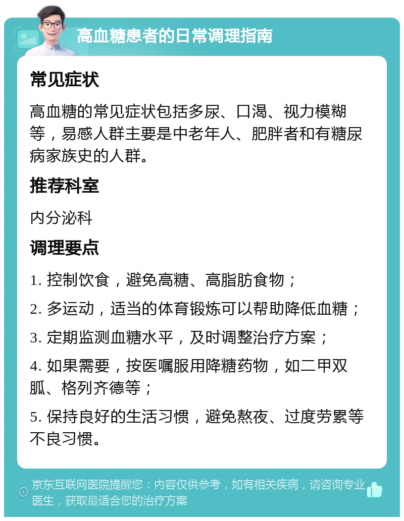 高血糖患者的日常调理指南 常见症状 高血糖的常见症状包括多尿、口渴、视力模糊等，易感人群主要是中老年人、肥胖者和有糖尿病家族史的人群。 推荐科室 内分泌科 调理要点 1. 控制饮食，避免高糖、高脂肪食物； 2. 多运动，适当的体育锻炼可以帮助降低血糖； 3. 定期监测血糖水平，及时调整治疗方案； 4. 如果需要，按医嘱服用降糖药物，如二甲双胍、格列齐德等； 5. 保持良好的生活习惯，避免熬夜、过度劳累等不良习惯。