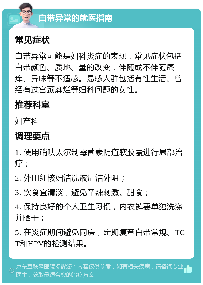 白带异常的就医指南 常见症状 白带异常可能是妇科炎症的表现，常见症状包括白带颜色、质地、量的改变，伴随或不伴随瘙痒、异味等不适感。易感人群包括有性生活、曾经有过宫颈糜烂等妇科问题的女性。 推荐科室 妇产科 调理要点 1. 使用硝呋太尔制霉菌素阴道软胶囊进行局部治疗； 2. 外用红核妇洁洗液清洁外阴； 3. 饮食宜清淡，避免辛辣刺激、甜食； 4. 保持良好的个人卫生习惯，内衣裤要单独洗涤并晒干； 5. 在炎症期间避免同房，定期复查白带常规、TCT和HPV的检测结果。