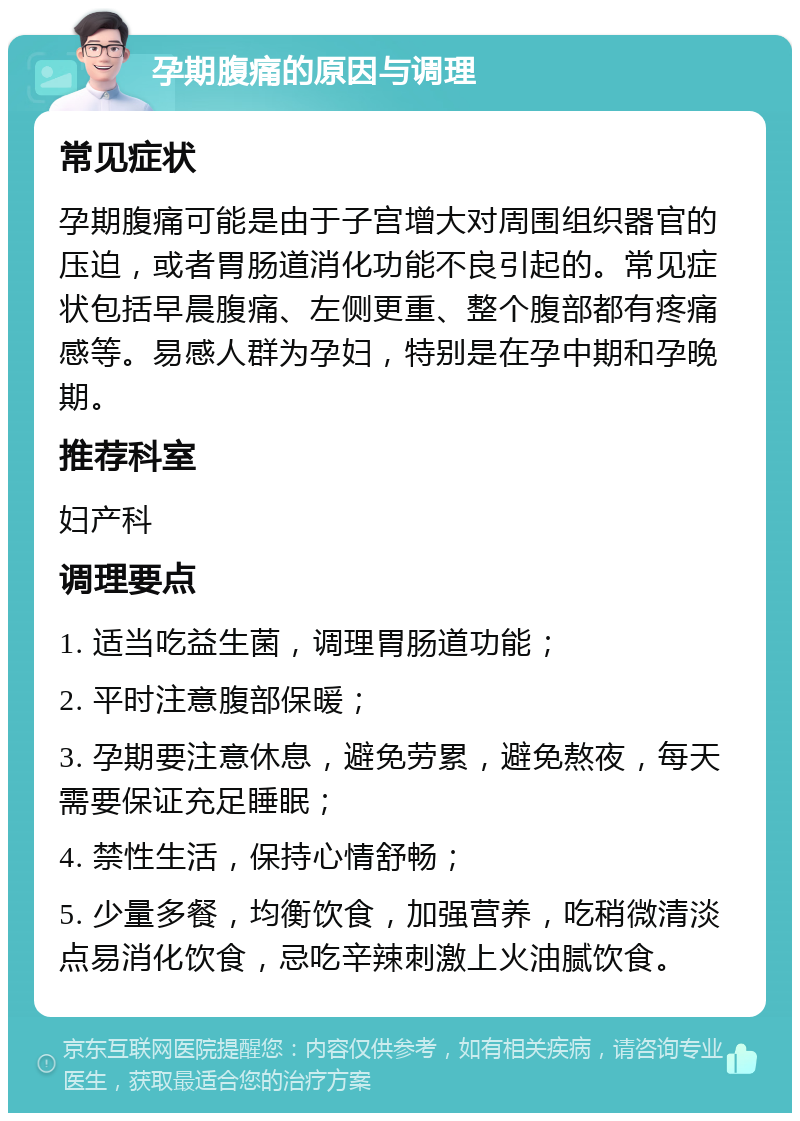 孕期腹痛的原因与调理 常见症状 孕期腹痛可能是由于子宫增大对周围组织器官的压迫，或者胃肠道消化功能不良引起的。常见症状包括早晨腹痛、左侧更重、整个腹部都有疼痛感等。易感人群为孕妇，特别是在孕中期和孕晚期。 推荐科室 妇产科 调理要点 1. 适当吃益生菌，调理胃肠道功能； 2. 平时注意腹部保暖； 3. 孕期要注意休息，避免劳累，避免熬夜，每天需要保证充足睡眠； 4. 禁性生活，保持心情舒畅； 5. 少量多餐，均衡饮食，加强营养，吃稍微清淡点易消化饮食，忌吃辛辣刺激上火油腻饮食。