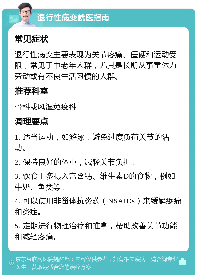 退行性病变就医指南 常见症状 退行性病变主要表现为关节疼痛、僵硬和运动受限，常见于中老年人群，尤其是长期从事重体力劳动或有不良生活习惯的人群。 推荐科室 骨科或风湿免疫科 调理要点 1. 适当运动，如游泳，避免过度负荷关节的活动。 2. 保持良好的体重，减轻关节负担。 3. 饮食上多摄入富含钙、维生素D的食物，例如牛奶、鱼类等。 4. 可以使用非甾体抗炎药（NSAIDs）来缓解疼痛和炎症。 5. 定期进行物理治疗和推拿，帮助改善关节功能和减轻疼痛。