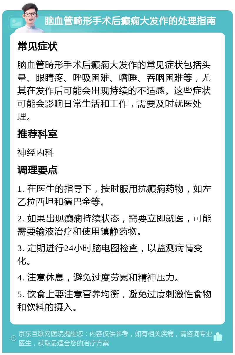 脑血管畸形手术后癫痫大发作的处理指南 常见症状 脑血管畸形手术后癫痫大发作的常见症状包括头晕、眼睛疼、呼吸困难、嗜睡、吞咽困难等，尤其在发作后可能会出现持续的不适感。这些症状可能会影响日常生活和工作，需要及时就医处理。 推荐科室 神经内科 调理要点 1. 在医生的指导下，按时服用抗癫痫药物，如左乙拉西坦和德巴金等。 2. 如果出现癫痫持续状态，需要立即就医，可能需要输液治疗和使用镇静药物。 3. 定期进行24小时脑电图检查，以监测病情变化。 4. 注意休息，避免过度劳累和精神压力。 5. 饮食上要注意营养均衡，避免过度刺激性食物和饮料的摄入。