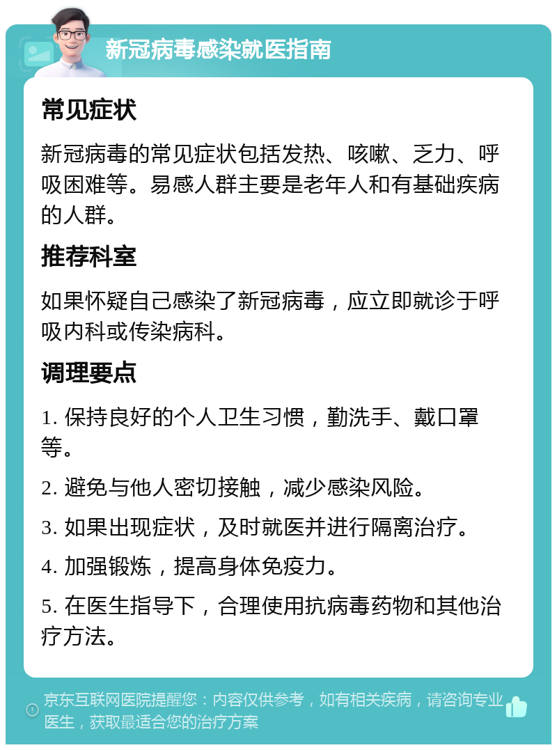 新冠病毒感染就医指南 常见症状 新冠病毒的常见症状包括发热、咳嗽、乏力、呼吸困难等。易感人群主要是老年人和有基础疾病的人群。 推荐科室 如果怀疑自己感染了新冠病毒，应立即就诊于呼吸内科或传染病科。 调理要点 1. 保持良好的个人卫生习惯，勤洗手、戴口罩等。 2. 避免与他人密切接触，减少感染风险。 3. 如果出现症状，及时就医并进行隔离治疗。 4. 加强锻炼，提高身体免疫力。 5. 在医生指导下，合理使用抗病毒药物和其他治疗方法。