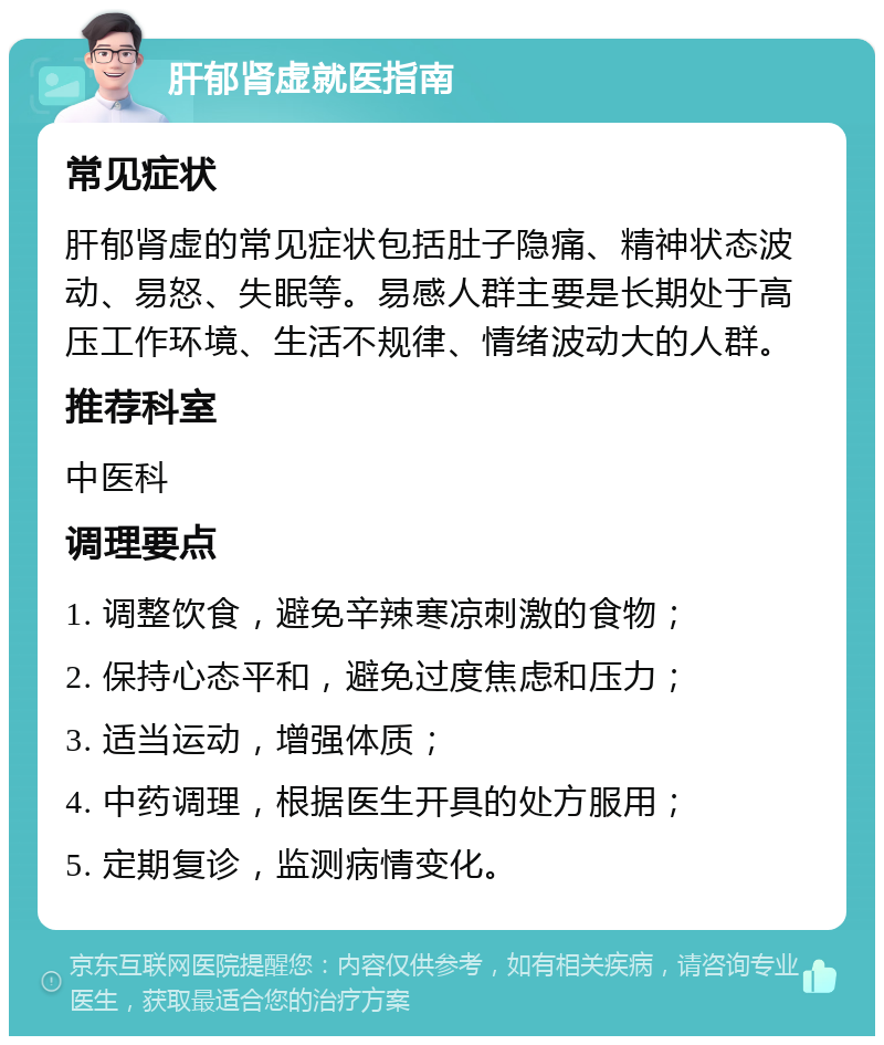 肝郁肾虚就医指南 常见症状 肝郁肾虚的常见症状包括肚子隐痛、精神状态波动、易怒、失眠等。易感人群主要是长期处于高压工作环境、生活不规律、情绪波动大的人群。 推荐科室 中医科 调理要点 1. 调整饮食，避免辛辣寒凉刺激的食物； 2. 保持心态平和，避免过度焦虑和压力； 3. 适当运动，增强体质； 4. 中药调理，根据医生开具的处方服用； 5. 定期复诊，监测病情变化。