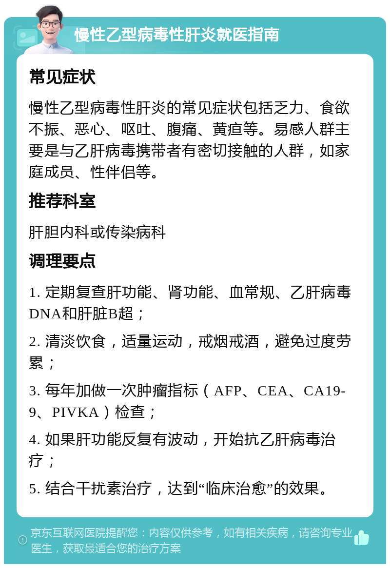 慢性乙型病毒性肝炎就医指南 常见症状 慢性乙型病毒性肝炎的常见症状包括乏力、食欲不振、恶心、呕吐、腹痛、黄疸等。易感人群主要是与乙肝病毒携带者有密切接触的人群，如家庭成员、性伴侣等。 推荐科室 肝胆内科或传染病科 调理要点 1. 定期复查肝功能、肾功能、血常规、乙肝病毒DNA和肝脏B超； 2. 清淡饮食，适量运动，戒烟戒酒，避免过度劳累； 3. 每年加做一次肿瘤指标（AFP、CEA、CA19-9、PIVKA）检查； 4. 如果肝功能反复有波动，开始抗乙肝病毒治疗； 5. 结合干扰素治疗，达到“临床治愈”的效果。