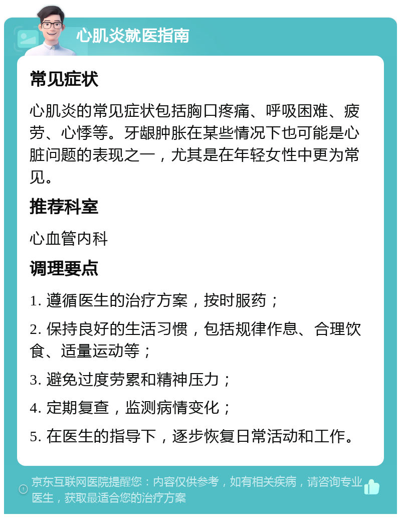 心肌炎就医指南 常见症状 心肌炎的常见症状包括胸口疼痛、呼吸困难、疲劳、心悸等。牙龈肿胀在某些情况下也可能是心脏问题的表现之一，尤其是在年轻女性中更为常见。 推荐科室 心血管内科 调理要点 1. 遵循医生的治疗方案，按时服药； 2. 保持良好的生活习惯，包括规律作息、合理饮食、适量运动等； 3. 避免过度劳累和精神压力； 4. 定期复查，监测病情变化； 5. 在医生的指导下，逐步恢复日常活动和工作。