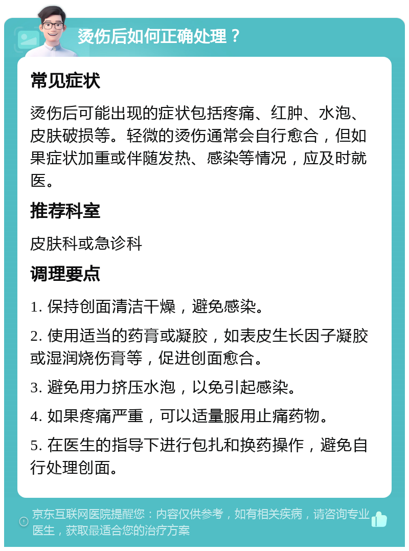 烫伤后如何正确处理？ 常见症状 烫伤后可能出现的症状包括疼痛、红肿、水泡、皮肤破损等。轻微的烫伤通常会自行愈合，但如果症状加重或伴随发热、感染等情况，应及时就医。 推荐科室 皮肤科或急诊科 调理要点 1. 保持创面清洁干燥，避免感染。 2. 使用适当的药膏或凝胶，如表皮生长因子凝胶或湿润烧伤膏等，促进创面愈合。 3. 避免用力挤压水泡，以免引起感染。 4. 如果疼痛严重，可以适量服用止痛药物。 5. 在医生的指导下进行包扎和换药操作，避免自行处理创面。