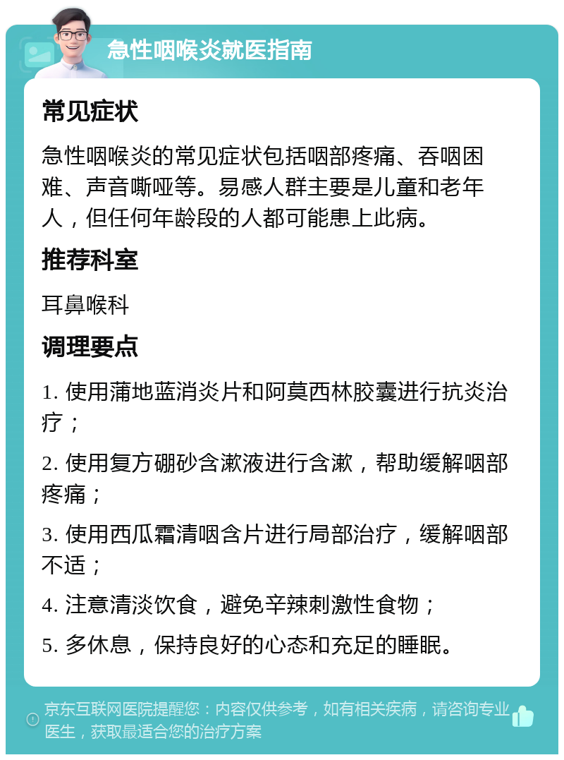 急性咽喉炎就医指南 常见症状 急性咽喉炎的常见症状包括咽部疼痛、吞咽困难、声音嘶哑等。易感人群主要是儿童和老年人，但任何年龄段的人都可能患上此病。 推荐科室 耳鼻喉科 调理要点 1. 使用蒲地蓝消炎片和阿莫西林胶囊进行抗炎治疗； 2. 使用复方硼砂含漱液进行含漱，帮助缓解咽部疼痛； 3. 使用西瓜霜清咽含片进行局部治疗，缓解咽部不适； 4. 注意清淡饮食，避免辛辣刺激性食物； 5. 多休息，保持良好的心态和充足的睡眠。