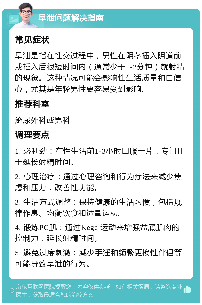 早泄问题解决指南 常见症状 早泄是指在性交过程中，男性在阴茎插入阴道前或插入后很短时间内（通常少于1-2分钟）就射精的现象。这种情况可能会影响性生活质量和自信心，尤其是年轻男性更容易受到影响。 推荐科室 泌尿外科或男科 调理要点 1. 必利劲：在性生活前1-3小时口服一片，专门用于延长射精时间。 2. 心理治疗：通过心理咨询和行为疗法来减少焦虑和压力，改善性功能。 3. 生活方式调整：保持健康的生活习惯，包括规律作息、均衡饮食和适量运动。 4. 锻炼PC肌：通过Kegel运动来增强盆底肌肉的控制力，延长射精时间。 5. 避免过度刺激：减少手淫和频繁更换性伴侣等可能导致早泄的行为。