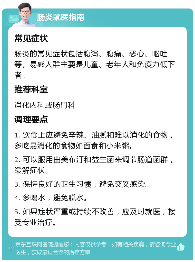 肠炎就医指南 常见症状 肠炎的常见症状包括腹泻、腹痛、恶心、呕吐等。易感人群主要是儿童、老年人和免疫力低下者。 推荐科室 消化内科或肠胃科 调理要点 1. 饮食上应避免辛辣、油腻和难以消化的食物，多吃易消化的食物如面食和小米粥。 2. 可以服用曲美布汀和益生菌来调节肠道菌群，缓解症状。 3. 保持良好的卫生习惯，避免交叉感染。 4. 多喝水，避免脱水。 5. 如果症状严重或持续不改善，应及时就医，接受专业治疗。