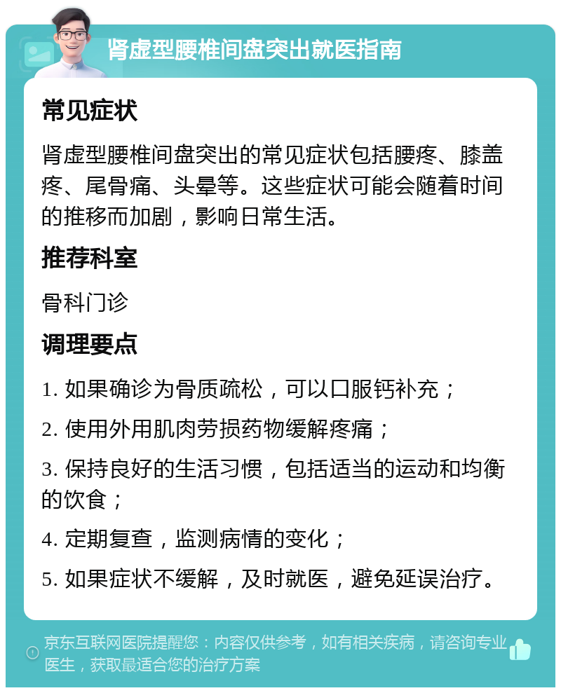 肾虚型腰椎间盘突出就医指南 常见症状 肾虚型腰椎间盘突出的常见症状包括腰疼、膝盖疼、尾骨痛、头晕等。这些症状可能会随着时间的推移而加剧，影响日常生活。 推荐科室 骨科门诊 调理要点 1. 如果确诊为骨质疏松，可以口服钙补充； 2. 使用外用肌肉劳损药物缓解疼痛； 3. 保持良好的生活习惯，包括适当的运动和均衡的饮食； 4. 定期复查，监测病情的变化； 5. 如果症状不缓解，及时就医，避免延误治疗。