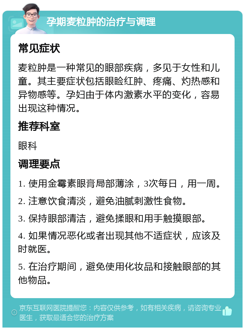 孕期麦粒肿的治疗与调理 常见症状 麦粒肿是一种常见的眼部疾病，多见于女性和儿童。其主要症状包括眼睑红肿、疼痛、灼热感和异物感等。孕妇由于体内激素水平的变化，容易出现这种情况。 推荐科室 眼科 调理要点 1. 使用金霉素眼膏局部薄涂，3次每日，用一周。 2. 注意饮食清淡，避免油腻刺激性食物。 3. 保持眼部清洁，避免揉眼和用手触摸眼部。 4. 如果情况恶化或者出现其他不适症状，应该及时就医。 5. 在治疗期间，避免使用化妆品和接触眼部的其他物品。