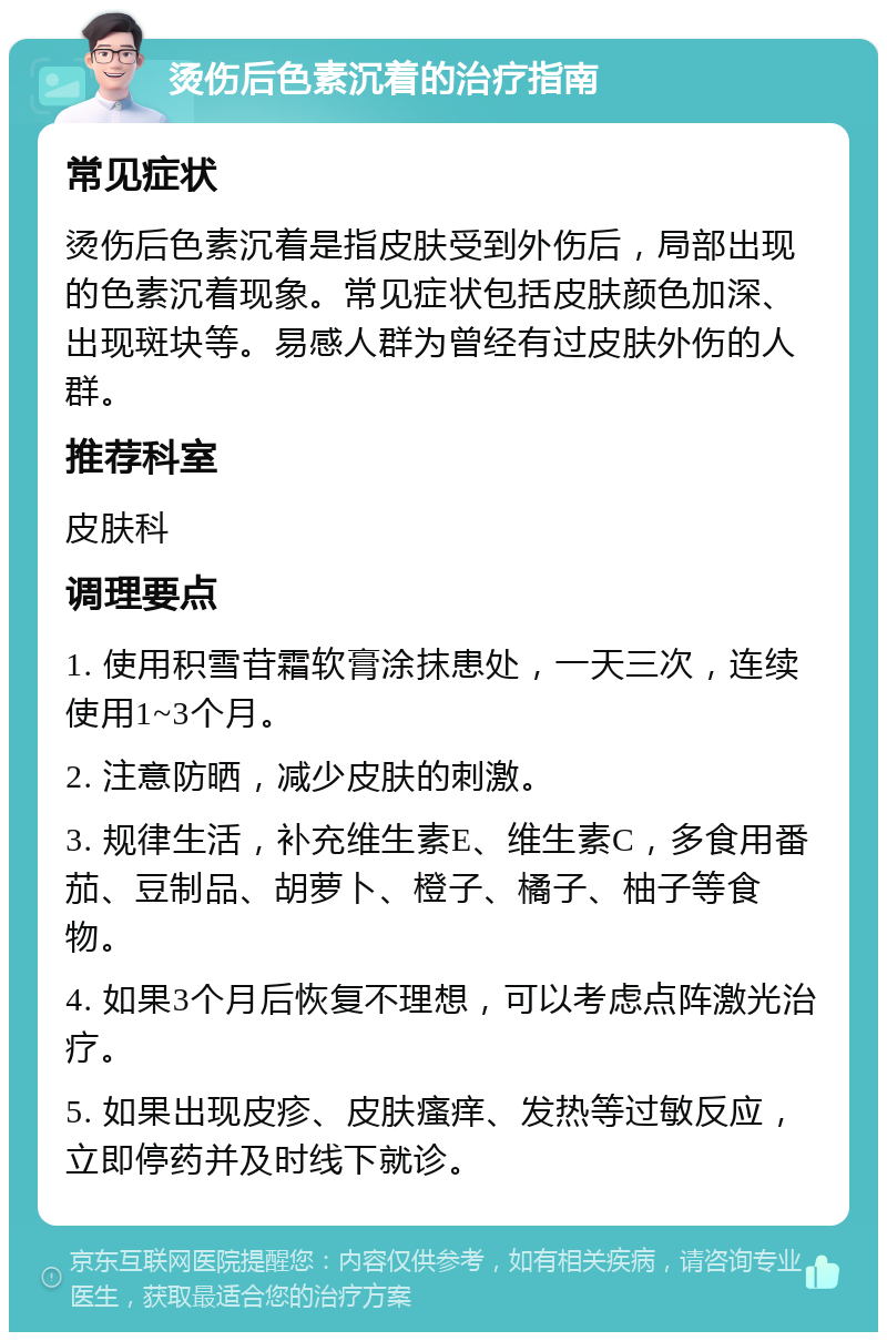 烫伤后色素沉着的治疗指南 常见症状 烫伤后色素沉着是指皮肤受到外伤后，局部出现的色素沉着现象。常见症状包括皮肤颜色加深、出现斑块等。易感人群为曾经有过皮肤外伤的人群。 推荐科室 皮肤科 调理要点 1. 使用积雪苷霜软膏涂抹患处，一天三次，连续使用1~3个月。 2. 注意防晒，减少皮肤的刺激。 3. 规律生活，补充维生素E、维生素C，多食用番茄、豆制品、胡萝卜、橙子、橘子、柚子等食物。 4. 如果3个月后恢复不理想，可以考虑点阵激光治疗。 5. 如果出现皮疹、皮肤瘙痒、发热等过敏反应，立即停药并及时线下就诊。