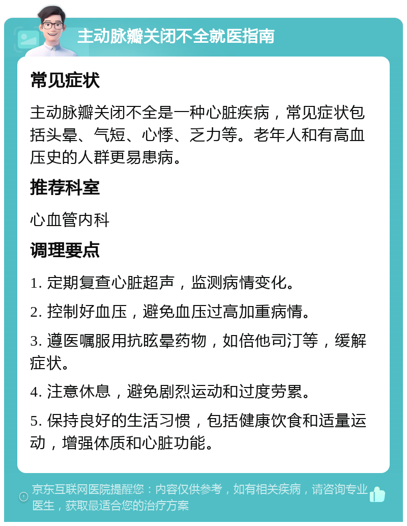 主动脉瓣关闭不全就医指南 常见症状 主动脉瓣关闭不全是一种心脏疾病，常见症状包括头晕、气短、心悸、乏力等。老年人和有高血压史的人群更易患病。 推荐科室 心血管内科 调理要点 1. 定期复查心脏超声，监测病情变化。 2. 控制好血压，避免血压过高加重病情。 3. 遵医嘱服用抗眩晕药物，如倍他司汀等，缓解症状。 4. 注意休息，避免剧烈运动和过度劳累。 5. 保持良好的生活习惯，包括健康饮食和适量运动，增强体质和心脏功能。