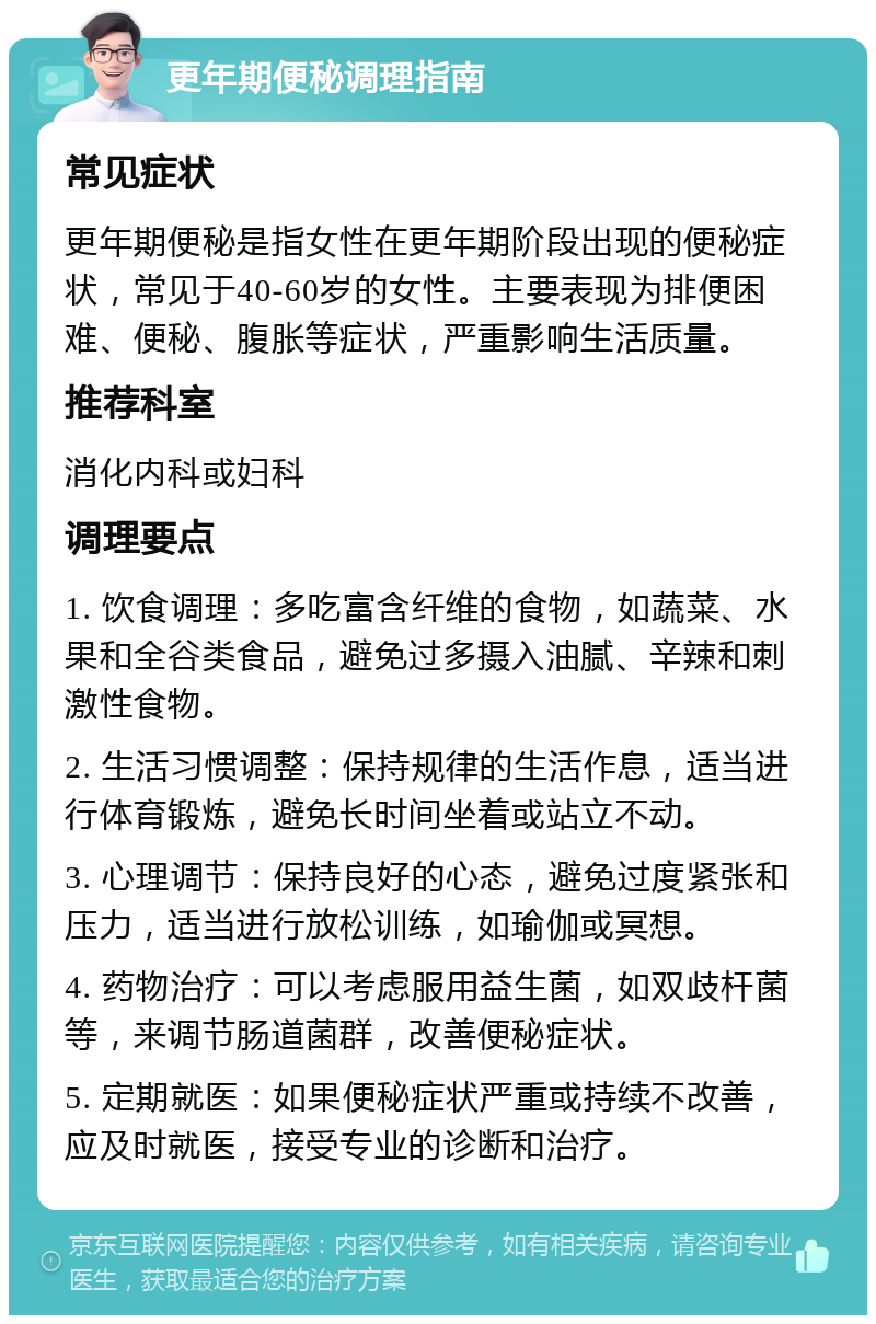 更年期便秘调理指南 常见症状 更年期便秘是指女性在更年期阶段出现的便秘症状，常见于40-60岁的女性。主要表现为排便困难、便秘、腹胀等症状，严重影响生活质量。 推荐科室 消化内科或妇科 调理要点 1. 饮食调理：多吃富含纤维的食物，如蔬菜、水果和全谷类食品，避免过多摄入油腻、辛辣和刺激性食物。 2. 生活习惯调整：保持规律的生活作息，适当进行体育锻炼，避免长时间坐着或站立不动。 3. 心理调节：保持良好的心态，避免过度紧张和压力，适当进行放松训练，如瑜伽或冥想。 4. 药物治疗：可以考虑服用益生菌，如双歧杆菌等，来调节肠道菌群，改善便秘症状。 5. 定期就医：如果便秘症状严重或持续不改善，应及时就医，接受专业的诊断和治疗。