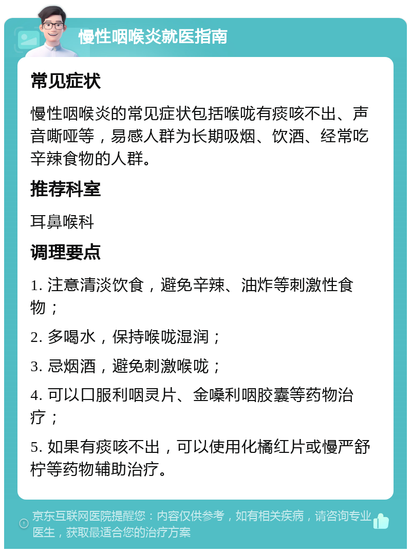 慢性咽喉炎就医指南 常见症状 慢性咽喉炎的常见症状包括喉咙有痰咳不出、声音嘶哑等，易感人群为长期吸烟、饮酒、经常吃辛辣食物的人群。 推荐科室 耳鼻喉科 调理要点 1. 注意清淡饮食，避免辛辣、油炸等刺激性食物； 2. 多喝水，保持喉咙湿润； 3. 忌烟酒，避免刺激喉咙； 4. 可以口服利咽灵片、金嗓利咽胶囊等药物治疗； 5. 如果有痰咳不出，可以使用化橘红片或慢严舒柠等药物辅助治疗。