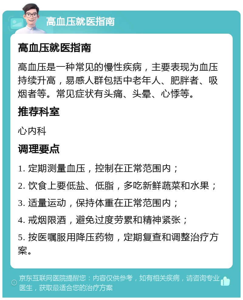 高血压就医指南 高血压就医指南 高血压是一种常见的慢性疾病，主要表现为血压持续升高，易感人群包括中老年人、肥胖者、吸烟者等。常见症状有头痛、头晕、心悸等。 推荐科室 心内科 调理要点 1. 定期测量血压，控制在正常范围内； 2. 饮食上要低盐、低脂，多吃新鲜蔬菜和水果； 3. 适量运动，保持体重在正常范围内； 4. 戒烟限酒，避免过度劳累和精神紧张； 5. 按医嘱服用降压药物，定期复查和调整治疗方案。