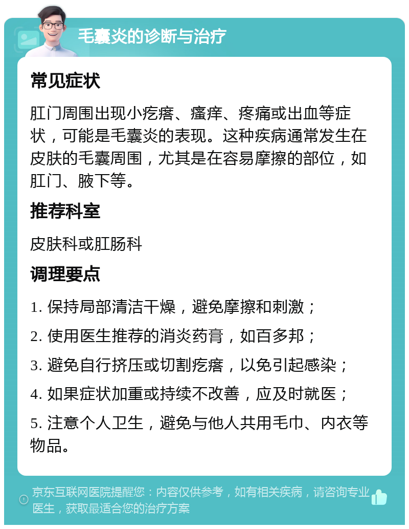 毛囊炎的诊断与治疗 常见症状 肛门周围出现小疙瘩、瘙痒、疼痛或出血等症状，可能是毛囊炎的表现。这种疾病通常发生在皮肤的毛囊周围，尤其是在容易摩擦的部位，如肛门、腋下等。 推荐科室 皮肤科或肛肠科 调理要点 1. 保持局部清洁干燥，避免摩擦和刺激； 2. 使用医生推荐的消炎药膏，如百多邦； 3. 避免自行挤压或切割疙瘩，以免引起感染； 4. 如果症状加重或持续不改善，应及时就医； 5. 注意个人卫生，避免与他人共用毛巾、内衣等物品。