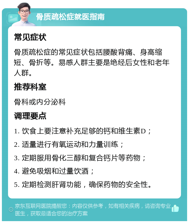 骨质疏松症就医指南 常见症状 骨质疏松症的常见症状包括腰酸背痛、身高缩短、骨折等。易感人群主要是绝经后女性和老年人群。 推荐科室 骨科或内分泌科 调理要点 1. 饮食上要注意补充足够的钙和维生素D； 2. 适量进行有氧运动和力量训练； 3. 定期服用骨化三醇和复合钙片等药物； 4. 避免吸烟和过量饮酒； 5. 定期检测肝肾功能，确保药物的安全性。