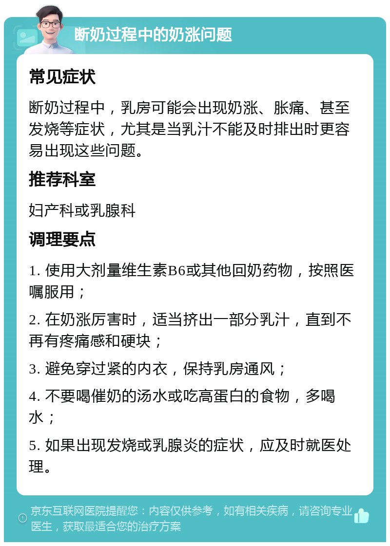 断奶过程中的奶涨问题 常见症状 断奶过程中，乳房可能会出现奶涨、胀痛、甚至发烧等症状，尤其是当乳汁不能及时排出时更容易出现这些问题。 推荐科室 妇产科或乳腺科 调理要点 1. 使用大剂量维生素B6或其他回奶药物，按照医嘱服用； 2. 在奶涨厉害时，适当挤出一部分乳汁，直到不再有疼痛感和硬块； 3. 避免穿过紧的内衣，保持乳房通风； 4. 不要喝催奶的汤水或吃高蛋白的食物，多喝水； 5. 如果出现发烧或乳腺炎的症状，应及时就医处理。