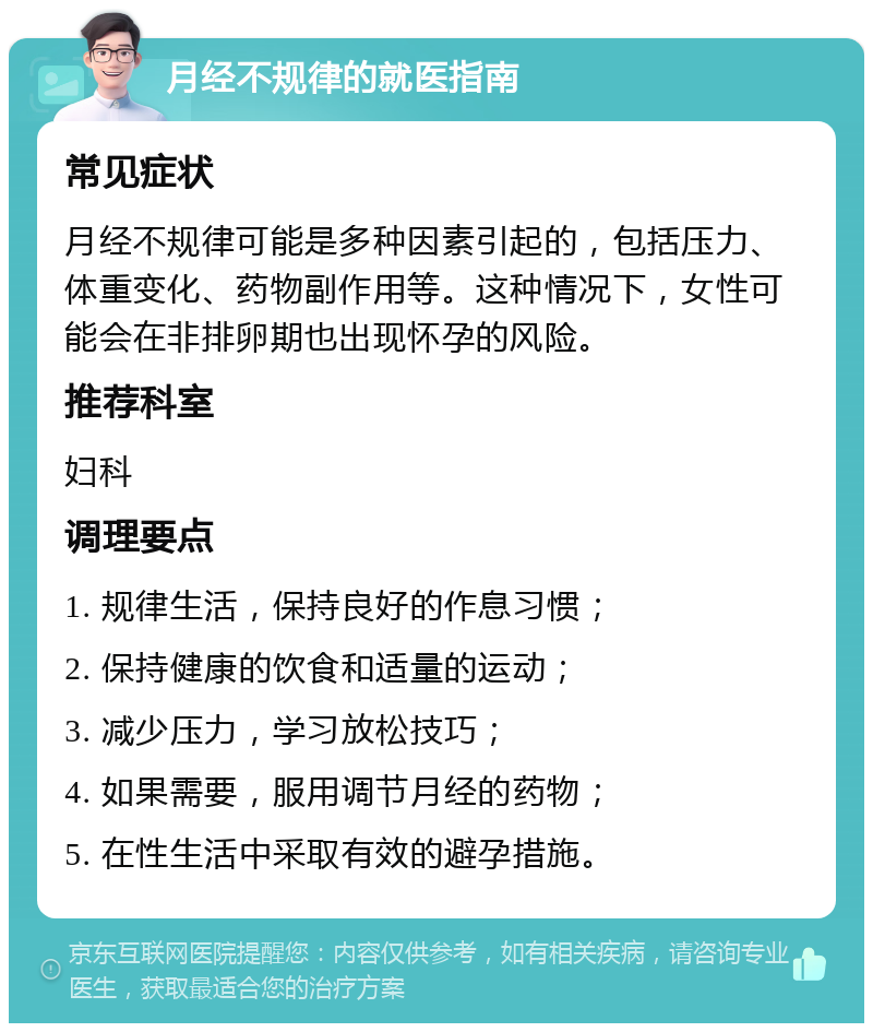 月经不规律的就医指南 常见症状 月经不规律可能是多种因素引起的，包括压力、体重变化、药物副作用等。这种情况下，女性可能会在非排卵期也出现怀孕的风险。 推荐科室 妇科 调理要点 1. 规律生活，保持良好的作息习惯； 2. 保持健康的饮食和适量的运动； 3. 减少压力，学习放松技巧； 4. 如果需要，服用调节月经的药物； 5. 在性生活中采取有效的避孕措施。