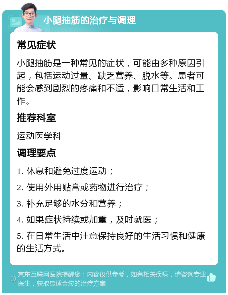 小腿抽筋的治疗与调理 常见症状 小腿抽筋是一种常见的症状，可能由多种原因引起，包括运动过量、缺乏营养、脱水等。患者可能会感到剧烈的疼痛和不适，影响日常生活和工作。 推荐科室 运动医学科 调理要点 1. 休息和避免过度运动； 2. 使用外用贴膏或药物进行治疗； 3. 补充足够的水分和营养； 4. 如果症状持续或加重，及时就医； 5. 在日常生活中注意保持良好的生活习惯和健康的生活方式。