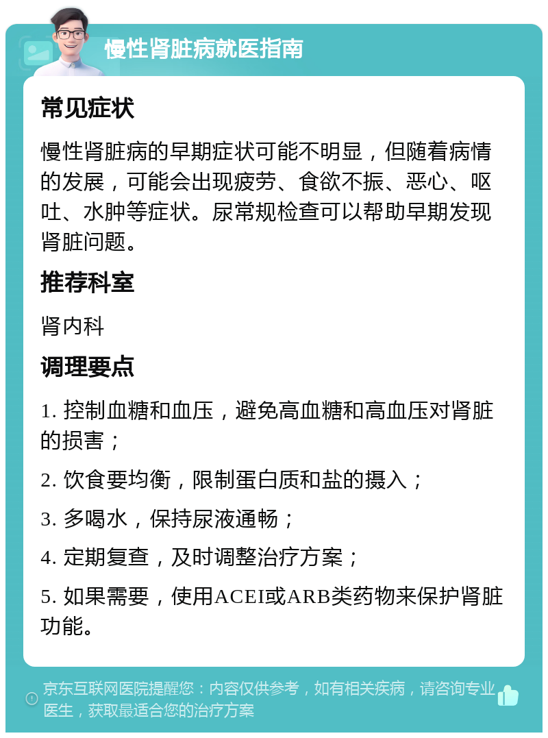 慢性肾脏病就医指南 常见症状 慢性肾脏病的早期症状可能不明显，但随着病情的发展，可能会出现疲劳、食欲不振、恶心、呕吐、水肿等症状。尿常规检查可以帮助早期发现肾脏问题。 推荐科室 肾内科 调理要点 1. 控制血糖和血压，避免高血糖和高血压对肾脏的损害； 2. 饮食要均衡，限制蛋白质和盐的摄入； 3. 多喝水，保持尿液通畅； 4. 定期复查，及时调整治疗方案； 5. 如果需要，使用ACEI或ARB类药物来保护肾脏功能。