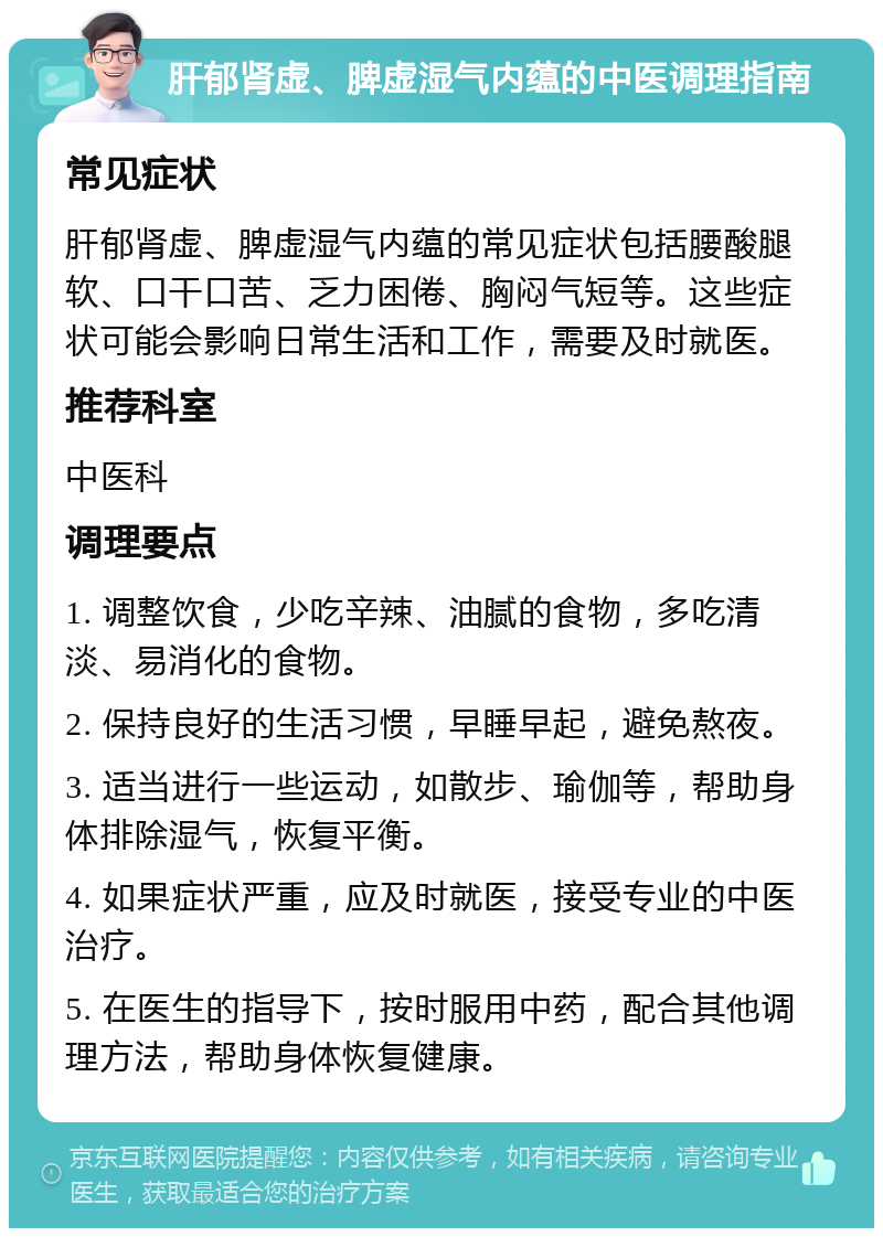 肝郁肾虚、脾虚湿气内蕴的中医调理指南 常见症状 肝郁肾虚、脾虚湿气内蕴的常见症状包括腰酸腿软、口干口苦、乏力困倦、胸闷气短等。这些症状可能会影响日常生活和工作，需要及时就医。 推荐科室 中医科 调理要点 1. 调整饮食，少吃辛辣、油腻的食物，多吃清淡、易消化的食物。 2. 保持良好的生活习惯，早睡早起，避免熬夜。 3. 适当进行一些运动，如散步、瑜伽等，帮助身体排除湿气，恢复平衡。 4. 如果症状严重，应及时就医，接受专业的中医治疗。 5. 在医生的指导下，按时服用中药，配合其他调理方法，帮助身体恢复健康。