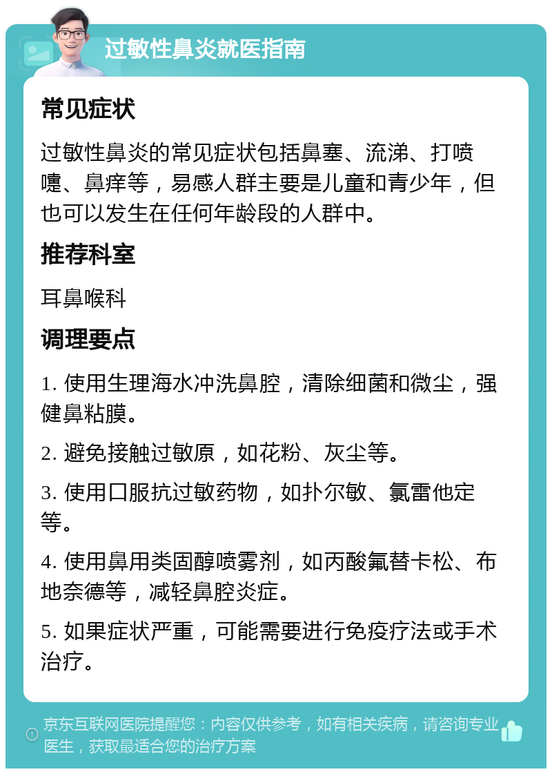 过敏性鼻炎就医指南 常见症状 过敏性鼻炎的常见症状包括鼻塞、流涕、打喷嚏、鼻痒等，易感人群主要是儿童和青少年，但也可以发生在任何年龄段的人群中。 推荐科室 耳鼻喉科 调理要点 1. 使用生理海水冲洗鼻腔，清除细菌和微尘，强健鼻粘膜。 2. 避免接触过敏原，如花粉、灰尘等。 3. 使用口服抗过敏药物，如扑尔敏、氯雷他定等。 4. 使用鼻用类固醇喷雾剂，如丙酸氟替卡松、布地奈德等，减轻鼻腔炎症。 5. 如果症状严重，可能需要进行免疫疗法或手术治疗。