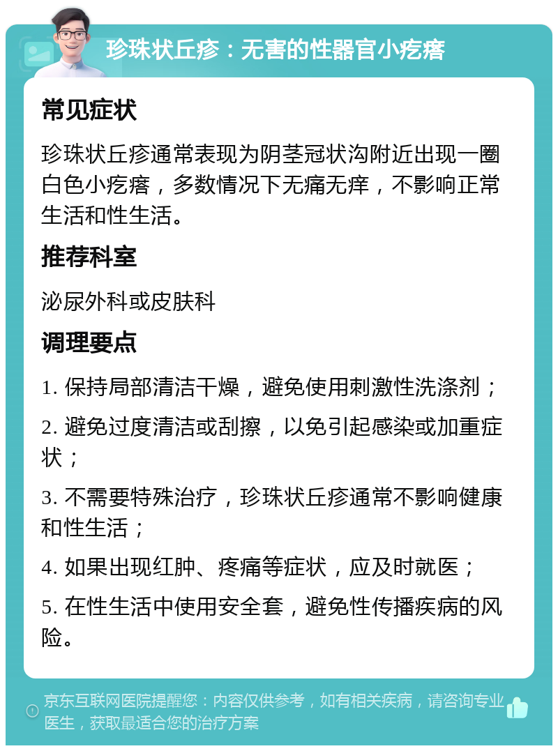 珍珠状丘疹：无害的性器官小疙瘩 常见症状 珍珠状丘疹通常表现为阴茎冠状沟附近出现一圈白色小疙瘩，多数情况下无痛无痒，不影响正常生活和性生活。 推荐科室 泌尿外科或皮肤科 调理要点 1. 保持局部清洁干燥，避免使用刺激性洗涤剂； 2. 避免过度清洁或刮擦，以免引起感染或加重症状； 3. 不需要特殊治疗，珍珠状丘疹通常不影响健康和性生活； 4. 如果出现红肿、疼痛等症状，应及时就医； 5. 在性生活中使用安全套，避免性传播疾病的风险。