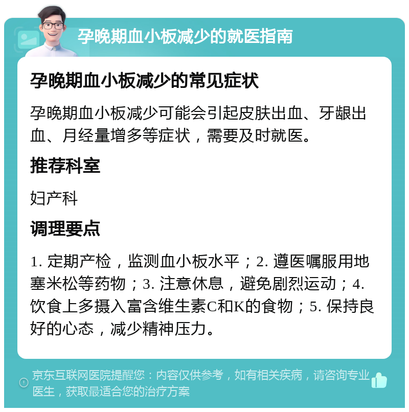 孕晚期血小板减少的就医指南 孕晚期血小板减少的常见症状 孕晚期血小板减少可能会引起皮肤出血、牙龈出血、月经量增多等症状，需要及时就医。 推荐科室 妇产科 调理要点 1. 定期产检，监测血小板水平；2. 遵医嘱服用地塞米松等药物；3. 注意休息，避免剧烈运动；4. 饮食上多摄入富含维生素C和K的食物；5. 保持良好的心态，减少精神压力。