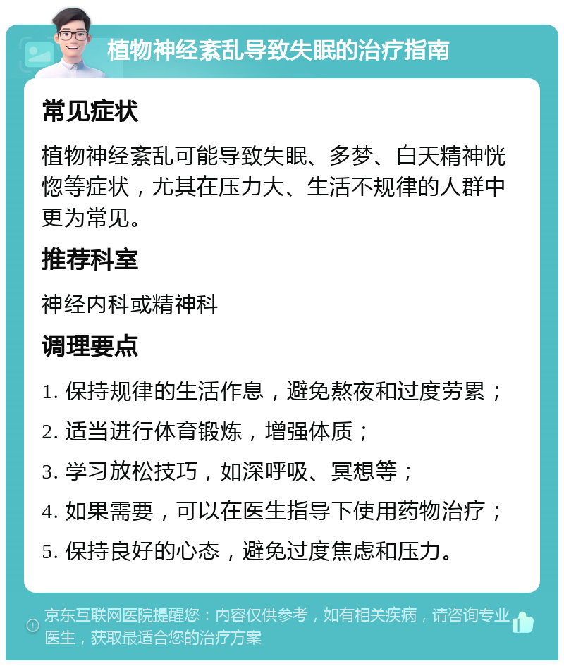 植物神经紊乱导致失眠的治疗指南 常见症状 植物神经紊乱可能导致失眠、多梦、白天精神恍惚等症状，尤其在压力大、生活不规律的人群中更为常见。 推荐科室 神经内科或精神科 调理要点 1. 保持规律的生活作息，避免熬夜和过度劳累； 2. 适当进行体育锻炼，增强体质； 3. 学习放松技巧，如深呼吸、冥想等； 4. 如果需要，可以在医生指导下使用药物治疗； 5. 保持良好的心态，避免过度焦虑和压力。