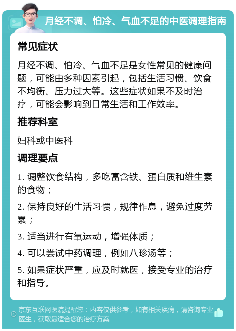 月经不调、怕冷、气血不足的中医调理指南 常见症状 月经不调、怕冷、气血不足是女性常见的健康问题，可能由多种因素引起，包括生活习惯、饮食不均衡、压力过大等。这些症状如果不及时治疗，可能会影响到日常生活和工作效率。 推荐科室 妇科或中医科 调理要点 1. 调整饮食结构，多吃富含铁、蛋白质和维生素的食物； 2. 保持良好的生活习惯，规律作息，避免过度劳累； 3. 适当进行有氧运动，增强体质； 4. 可以尝试中药调理，例如八珍汤等； 5. 如果症状严重，应及时就医，接受专业的治疗和指导。