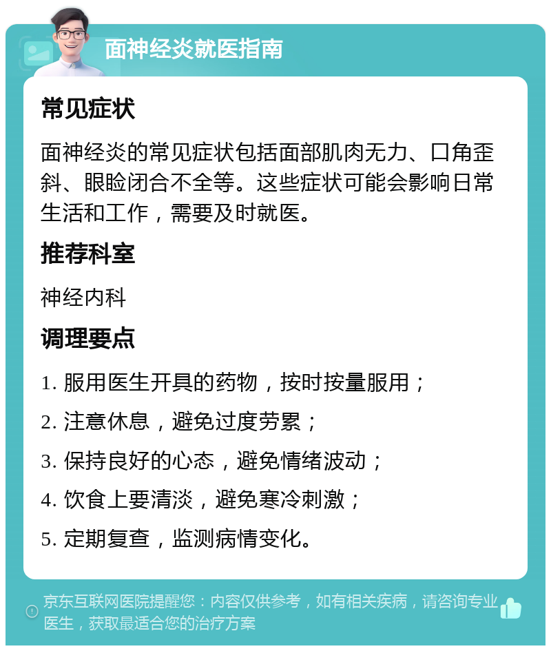 面神经炎就医指南 常见症状 面神经炎的常见症状包括面部肌肉无力、口角歪斜、眼睑闭合不全等。这些症状可能会影响日常生活和工作，需要及时就医。 推荐科室 神经内科 调理要点 1. 服用医生开具的药物，按时按量服用； 2. 注意休息，避免过度劳累； 3. 保持良好的心态，避免情绪波动； 4. 饮食上要清淡，避免寒冷刺激； 5. 定期复查，监测病情变化。