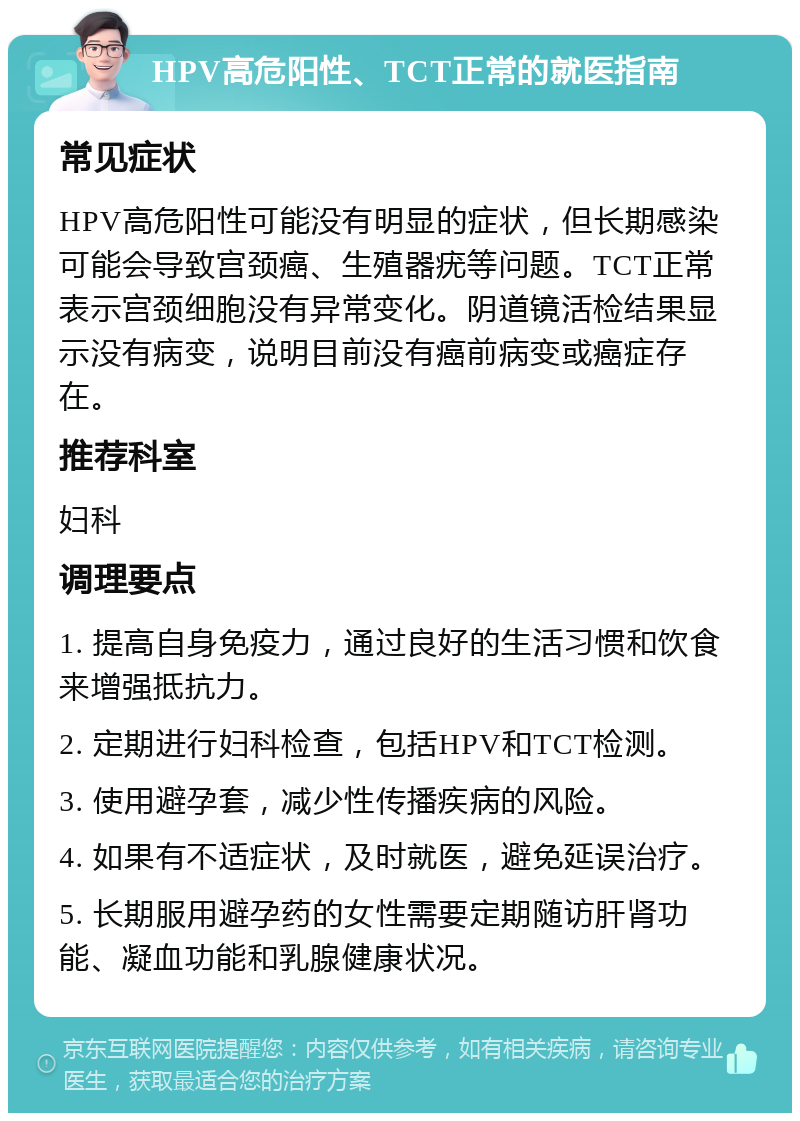 HPV高危阳性、TCT正常的就医指南 常见症状 HPV高危阳性可能没有明显的症状，但长期感染可能会导致宫颈癌、生殖器疣等问题。TCT正常表示宫颈细胞没有异常变化。阴道镜活检结果显示没有病变，说明目前没有癌前病变或癌症存在。 推荐科室 妇科 调理要点 1. 提高自身免疫力，通过良好的生活习惯和饮食来增强抵抗力。 2. 定期进行妇科检查，包括HPV和TCT检测。 3. 使用避孕套，减少性传播疾病的风险。 4. 如果有不适症状，及时就医，避免延误治疗。 5. 长期服用避孕药的女性需要定期随访肝肾功能、凝血功能和乳腺健康状况。