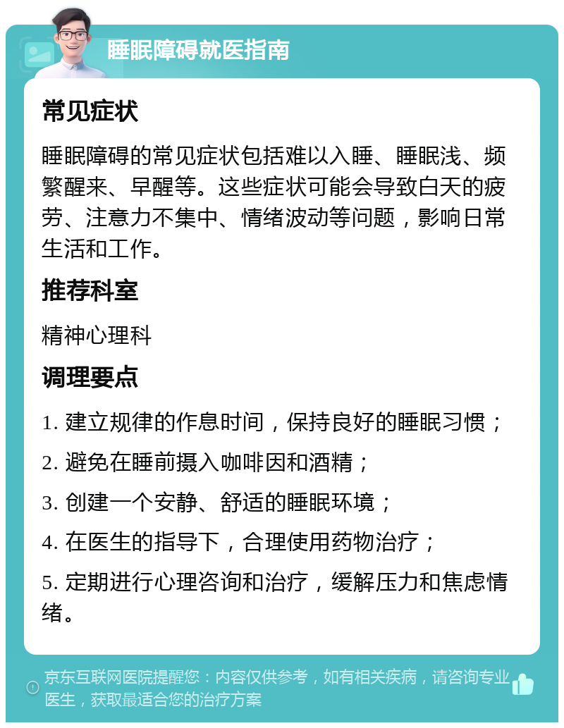 睡眠障碍就医指南 常见症状 睡眠障碍的常见症状包括难以入睡、睡眠浅、频繁醒来、早醒等。这些症状可能会导致白天的疲劳、注意力不集中、情绪波动等问题，影响日常生活和工作。 推荐科室 精神心理科 调理要点 1. 建立规律的作息时间，保持良好的睡眠习惯； 2. 避免在睡前摄入咖啡因和酒精； 3. 创建一个安静、舒适的睡眠环境； 4. 在医生的指导下，合理使用药物治疗； 5. 定期进行心理咨询和治疗，缓解压力和焦虑情绪。