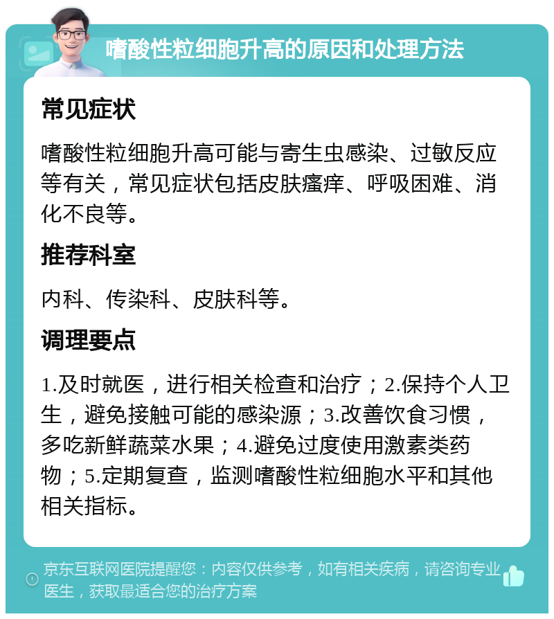 嗜酸性粒细胞升高的原因和处理方法 常见症状 嗜酸性粒细胞升高可能与寄生虫感染、过敏反应等有关，常见症状包括皮肤瘙痒、呼吸困难、消化不良等。 推荐科室 内科、传染科、皮肤科等。 调理要点 1.及时就医，进行相关检查和治疗；2.保持个人卫生，避免接触可能的感染源；3.改善饮食习惯，多吃新鲜蔬菜水果；4.避免过度使用激素类药物；5.定期复查，监测嗜酸性粒细胞水平和其他相关指标。