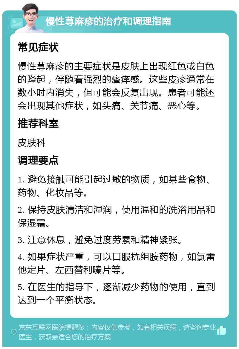 慢性荨麻疹的治疗和调理指南 常见症状 慢性荨麻疹的主要症状是皮肤上出现红色或白色的隆起，伴随着强烈的瘙痒感。这些皮疹通常在数小时内消失，但可能会反复出现。患者可能还会出现其他症状，如头痛、关节痛、恶心等。 推荐科室 皮肤科 调理要点 1. 避免接触可能引起过敏的物质，如某些食物、药物、化妆品等。 2. 保持皮肤清洁和湿润，使用温和的洗浴用品和保湿霜。 3. 注意休息，避免过度劳累和精神紧张。 4. 如果症状严重，可以口服抗组胺药物，如氯雷他定片、左西替利嗪片等。 5. 在医生的指导下，逐渐减少药物的使用，直到达到一个平衡状态。