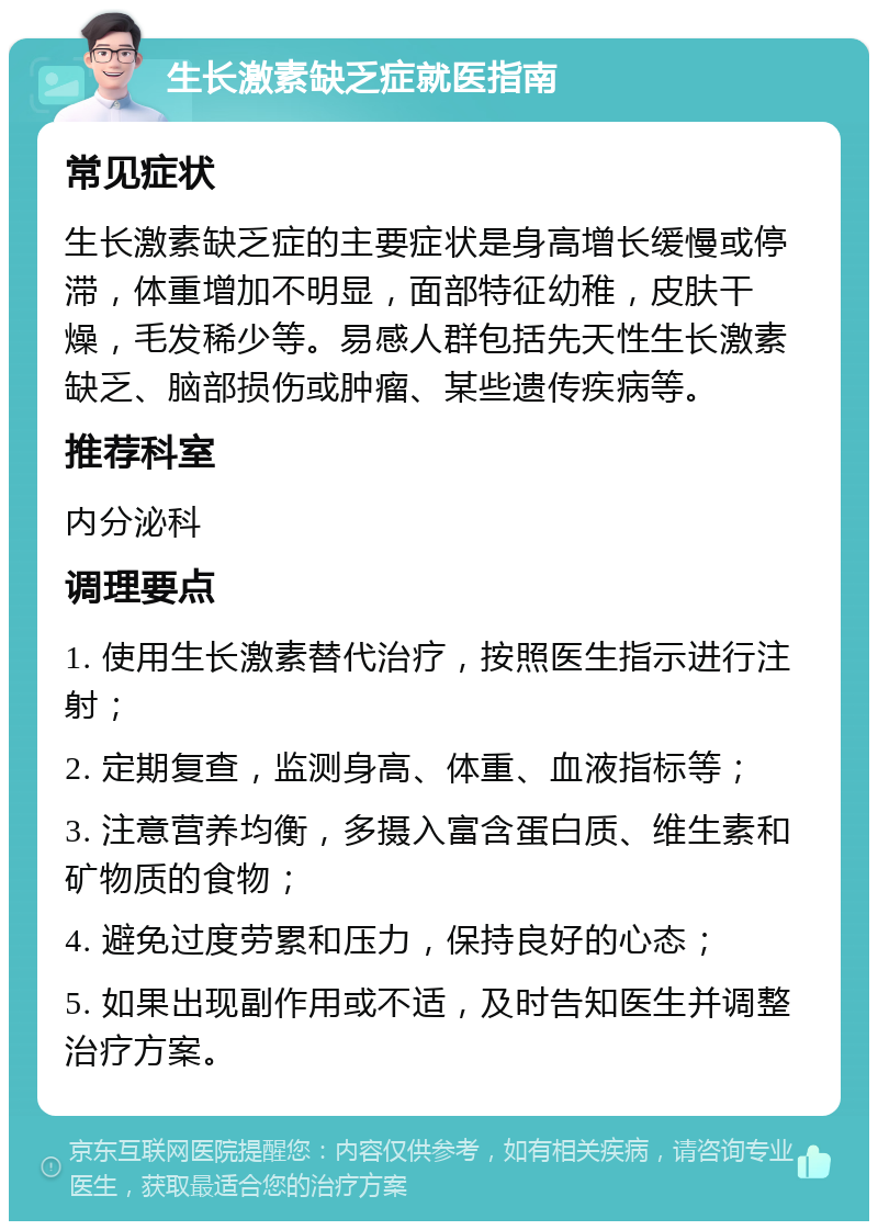 生长激素缺乏症就医指南 常见症状 生长激素缺乏症的主要症状是身高增长缓慢或停滞，体重增加不明显，面部特征幼稚，皮肤干燥，毛发稀少等。易感人群包括先天性生长激素缺乏、脑部损伤或肿瘤、某些遗传疾病等。 推荐科室 内分泌科 调理要点 1. 使用生长激素替代治疗，按照医生指示进行注射； 2. 定期复查，监测身高、体重、血液指标等； 3. 注意营养均衡，多摄入富含蛋白质、维生素和矿物质的食物； 4. 避免过度劳累和压力，保持良好的心态； 5. 如果出现副作用或不适，及时告知医生并调整治疗方案。