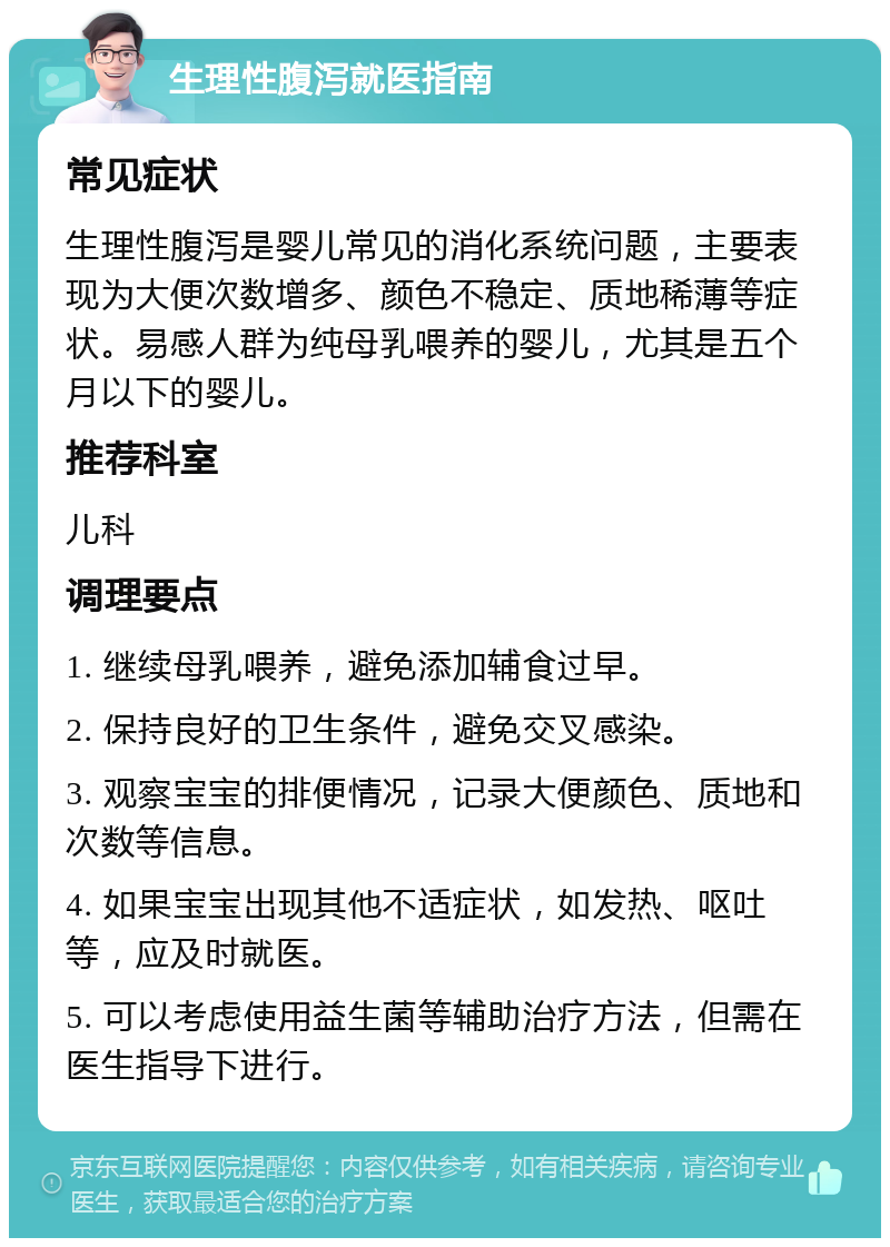 生理性腹泻就医指南 常见症状 生理性腹泻是婴儿常见的消化系统问题，主要表现为大便次数增多、颜色不稳定、质地稀薄等症状。易感人群为纯母乳喂养的婴儿，尤其是五个月以下的婴儿。 推荐科室 儿科 调理要点 1. 继续母乳喂养，避免添加辅食过早。 2. 保持良好的卫生条件，避免交叉感染。 3. 观察宝宝的排便情况，记录大便颜色、质地和次数等信息。 4. 如果宝宝出现其他不适症状，如发热、呕吐等，应及时就医。 5. 可以考虑使用益生菌等辅助治疗方法，但需在医生指导下进行。