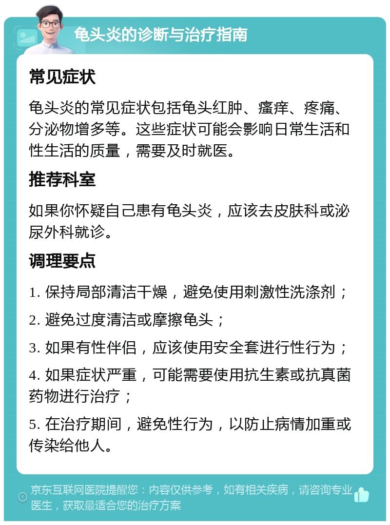 龟头炎的诊断与治疗指南 常见症状 龟头炎的常见症状包括龟头红肿、瘙痒、疼痛、分泌物增多等。这些症状可能会影响日常生活和性生活的质量，需要及时就医。 推荐科室 如果你怀疑自己患有龟头炎，应该去皮肤科或泌尿外科就诊。 调理要点 1. 保持局部清洁干燥，避免使用刺激性洗涤剂； 2. 避免过度清洁或摩擦龟头； 3. 如果有性伴侣，应该使用安全套进行性行为； 4. 如果症状严重，可能需要使用抗生素或抗真菌药物进行治疗； 5. 在治疗期间，避免性行为，以防止病情加重或传染给他人。