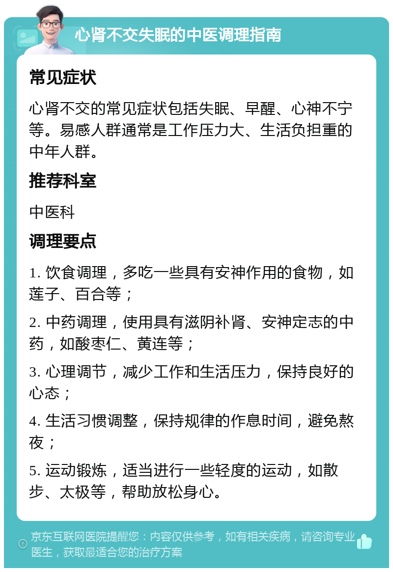 心肾不交失眠的中医调理指南 常见症状 心肾不交的常见症状包括失眠、早醒、心神不宁等。易感人群通常是工作压力大、生活负担重的中年人群。 推荐科室 中医科 调理要点 1. 饮食调理，多吃一些具有安神作用的食物，如莲子、百合等； 2. 中药调理，使用具有滋阴补肾、安神定志的中药，如酸枣仁、黄连等； 3. 心理调节，减少工作和生活压力，保持良好的心态； 4. 生活习惯调整，保持规律的作息时间，避免熬夜； 5. 运动锻炼，适当进行一些轻度的运动，如散步、太极等，帮助放松身心。