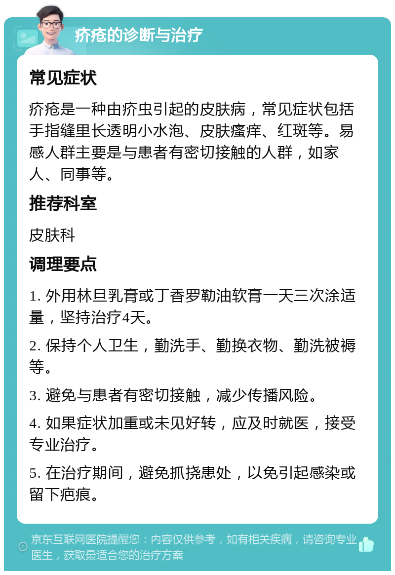 疥疮的诊断与治疗 常见症状 疥疮是一种由疥虫引起的皮肤病，常见症状包括手指缝里长透明小水泡、皮肤瘙痒、红斑等。易感人群主要是与患者有密切接触的人群，如家人、同事等。 推荐科室 皮肤科 调理要点 1. 外用林旦乳膏或丁香罗勒油软膏一天三次涂适量，坚持治疗4天。 2. 保持个人卫生，勤洗手、勤换衣物、勤洗被褥等。 3. 避免与患者有密切接触，减少传播风险。 4. 如果症状加重或未见好转，应及时就医，接受专业治疗。 5. 在治疗期间，避免抓挠患处，以免引起感染或留下疤痕。