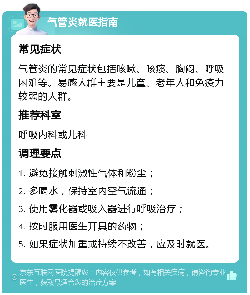 气管炎就医指南 常见症状 气管炎的常见症状包括咳嗽、咳痰、胸闷、呼吸困难等。易感人群主要是儿童、老年人和免疫力较弱的人群。 推荐科室 呼吸内科或儿科 调理要点 1. 避免接触刺激性气体和粉尘； 2. 多喝水，保持室内空气流通； 3. 使用雾化器或吸入器进行呼吸治疗； 4. 按时服用医生开具的药物； 5. 如果症状加重或持续不改善，应及时就医。