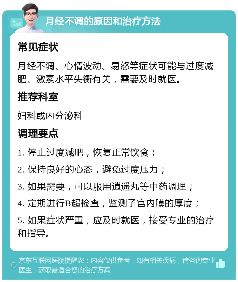 月经不调的原因和治疗方法 常见症状 月经不调、心情波动、易怒等症状可能与过度减肥、激素水平失衡有关，需要及时就医。 推荐科室 妇科或内分泌科 调理要点 1. 停止过度减肥，恢复正常饮食； 2. 保持良好的心态，避免过度压力； 3. 如果需要，可以服用逍遥丸等中药调理； 4. 定期进行B超检查，监测子宫内膜的厚度； 5. 如果症状严重，应及时就医，接受专业的治疗和指导。