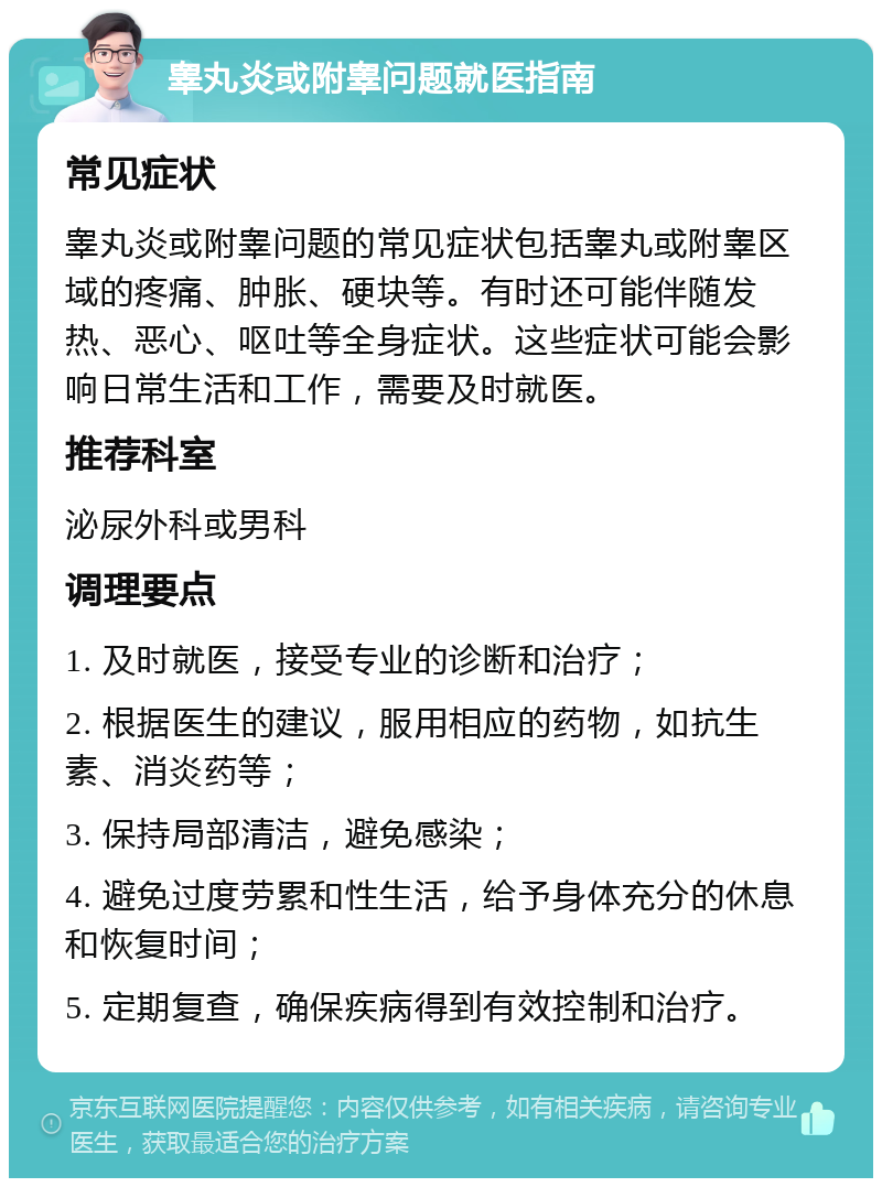 睾丸炎或附睾问题就医指南 常见症状 睾丸炎或附睾问题的常见症状包括睾丸或附睾区域的疼痛、肿胀、硬块等。有时还可能伴随发热、恶心、呕吐等全身症状。这些症状可能会影响日常生活和工作，需要及时就医。 推荐科室 泌尿外科或男科 调理要点 1. 及时就医，接受专业的诊断和治疗； 2. 根据医生的建议，服用相应的药物，如抗生素、消炎药等； 3. 保持局部清洁，避免感染； 4. 避免过度劳累和性生活，给予身体充分的休息和恢复时间； 5. 定期复查，确保疾病得到有效控制和治疗。