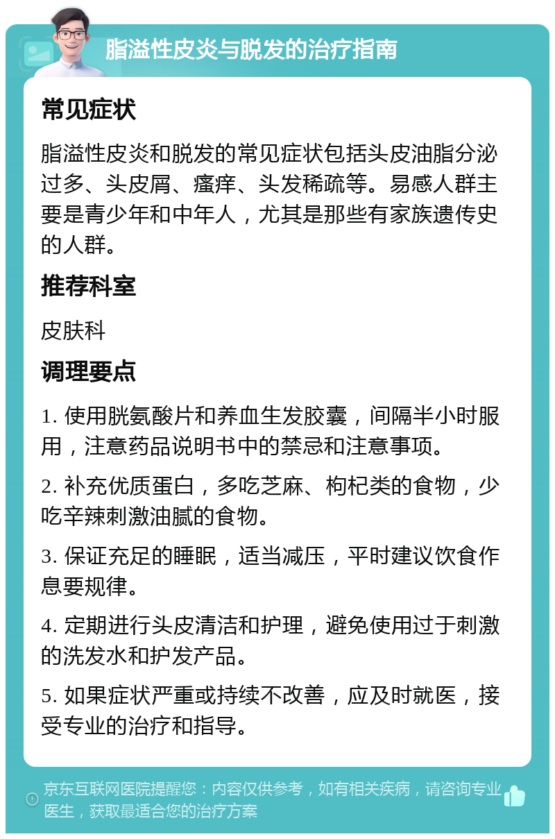 脂溢性皮炎与脱发的治疗指南 常见症状 脂溢性皮炎和脱发的常见症状包括头皮油脂分泌过多、头皮屑、瘙痒、头发稀疏等。易感人群主要是青少年和中年人，尤其是那些有家族遗传史的人群。 推荐科室 皮肤科 调理要点 1. 使用胱氨酸片和养血生发胶囊，间隔半小时服用，注意药品说明书中的禁忌和注意事项。 2. 补充优质蛋白，多吃芝麻、枸杞类的食物，少吃辛辣刺激油腻的食物。 3. 保证充足的睡眠，适当减压，平时建议饮食作息要规律。 4. 定期进行头皮清洁和护理，避免使用过于刺激的洗发水和护发产品。 5. 如果症状严重或持续不改善，应及时就医，接受专业的治疗和指导。