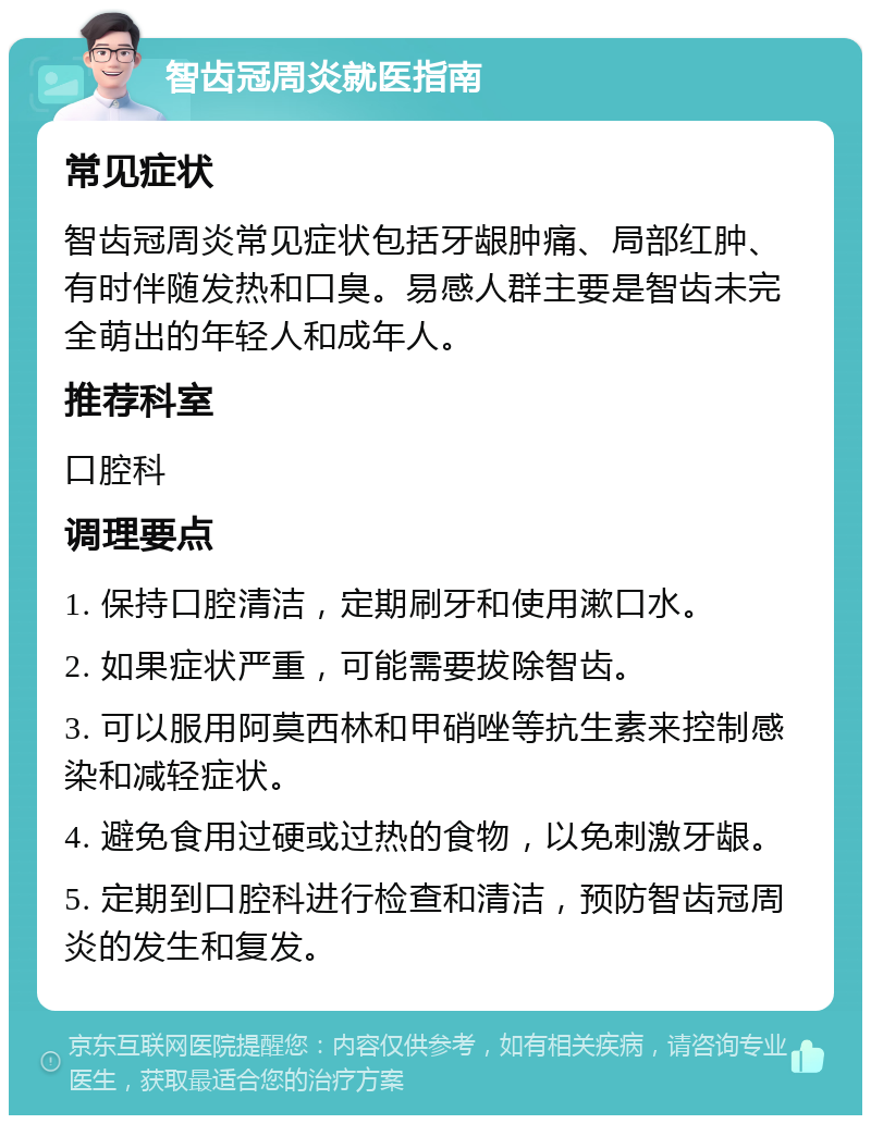 智齿冠周炎就医指南 常见症状 智齿冠周炎常见症状包括牙龈肿痛、局部红肿、有时伴随发热和口臭。易感人群主要是智齿未完全萌出的年轻人和成年人。 推荐科室 口腔科 调理要点 1. 保持口腔清洁，定期刷牙和使用漱口水。 2. 如果症状严重，可能需要拔除智齿。 3. 可以服用阿莫西林和甲硝唑等抗生素来控制感染和减轻症状。 4. 避免食用过硬或过热的食物，以免刺激牙龈。 5. 定期到口腔科进行检查和清洁，预防智齿冠周炎的发生和复发。