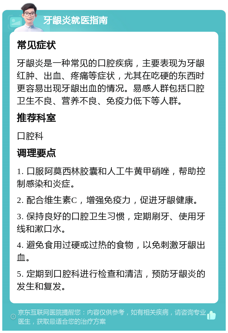 牙龈炎就医指南 常见症状 牙龈炎是一种常见的口腔疾病，主要表现为牙龈红肿、出血、疼痛等症状，尤其在吃硬的东西时更容易出现牙龈出血的情况。易感人群包括口腔卫生不良、营养不良、免疫力低下等人群。 推荐科室 口腔科 调理要点 1. 口服阿莫西林胶囊和人工牛黄甲硝唑，帮助控制感染和炎症。 2. 配合维生素C，增强免疫力，促进牙龈健康。 3. 保持良好的口腔卫生习惯，定期刷牙、使用牙线和漱口水。 4. 避免食用过硬或过热的食物，以免刺激牙龈出血。 5. 定期到口腔科进行检查和清洁，预防牙龈炎的发生和复发。